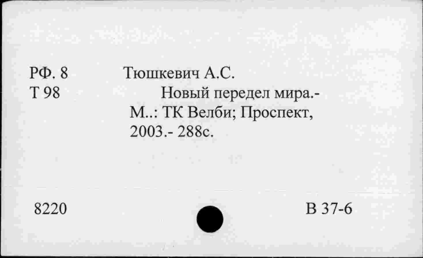 ﻿РФ. 8
Т 98
Тюшкевич А.С.
Новый передел мира.-М..: ТК Велби; Проспект, 2003,- 288с.
8220
В 37-6